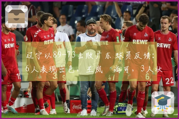 辽宁以89-73击败广东 球员反馈：6人表现出色，王岚嵚尚可，3人状态低迷