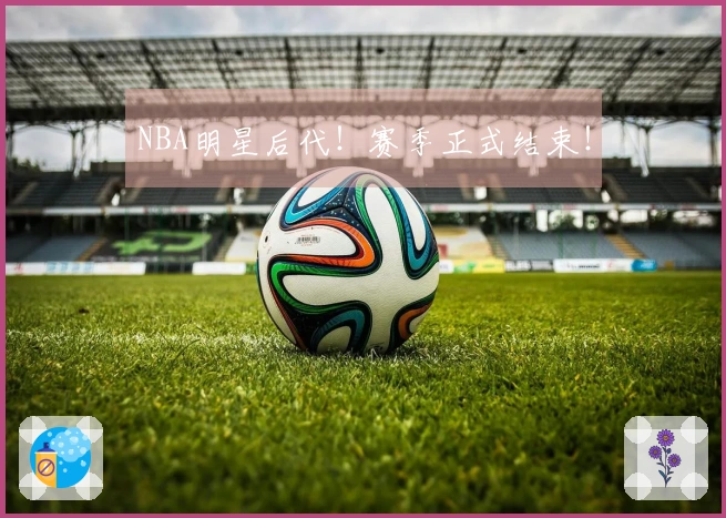 NBA明星后代！赛季正式结束！