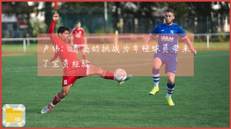 卢伟：青岛的挑战为年轻球员带来了宝贵经验