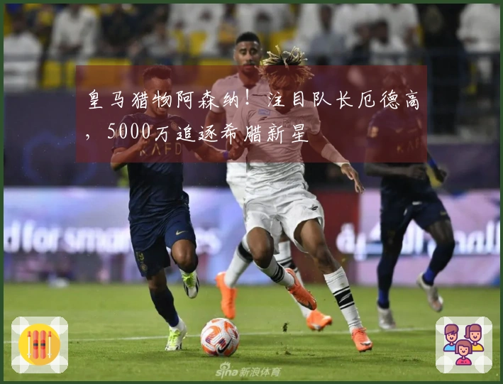 皇马猎物阿森纳！注目队长厄德高，5000万追逐希腊新星