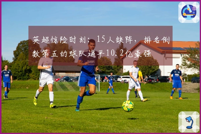 英超惊险时刻：15人缺阵，排名倒数第五的球队逼平10.2亿豪强