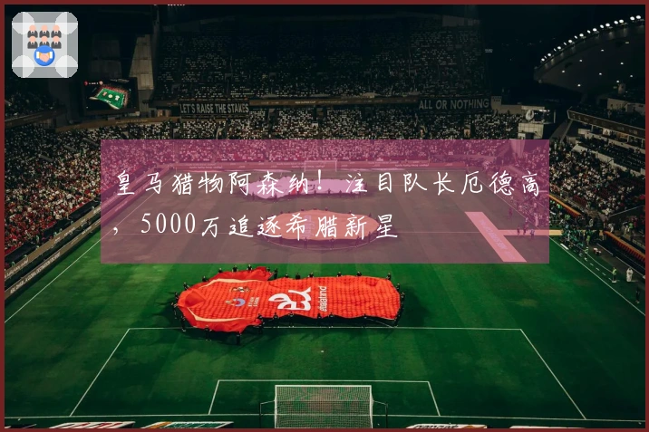 皇马猎物阿森纳！注目队长厄德高，5000万追逐希腊新星