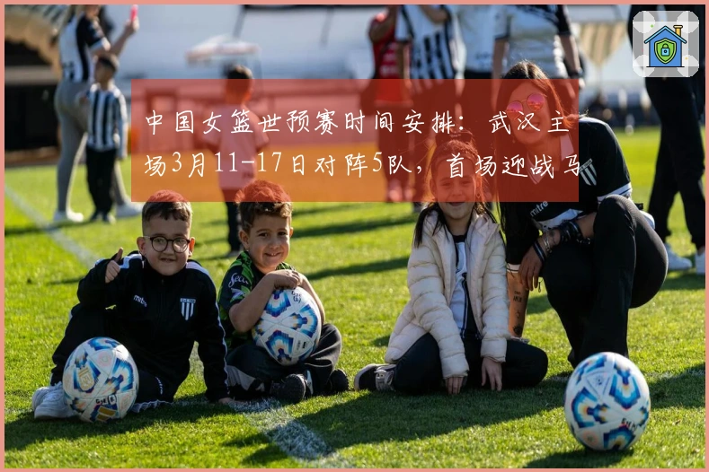 中国女篮世预赛时间安排：武汉主场3月11-17日对阵5队，首场迎战马里，最后对战巴西