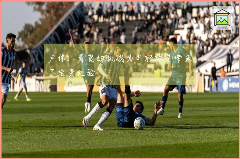 卢伟：青岛的挑战为年轻球员带来了宝贵经验