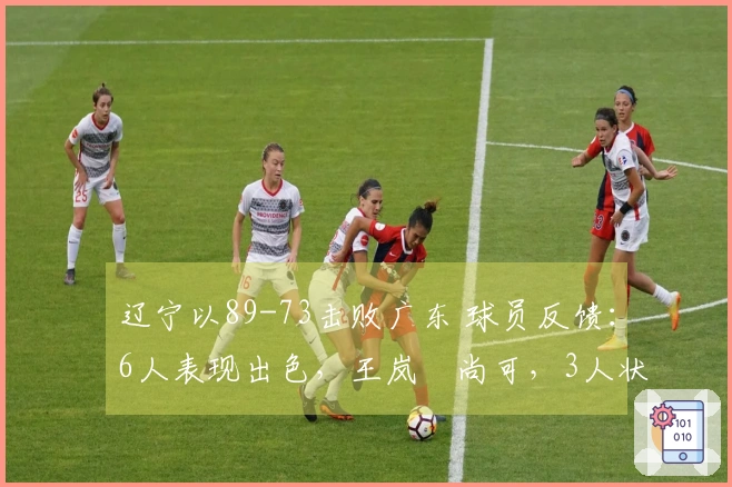 辽宁以89-73击败广东 球员反馈：6人表现出色，王岚嵚尚可，3人状态低迷