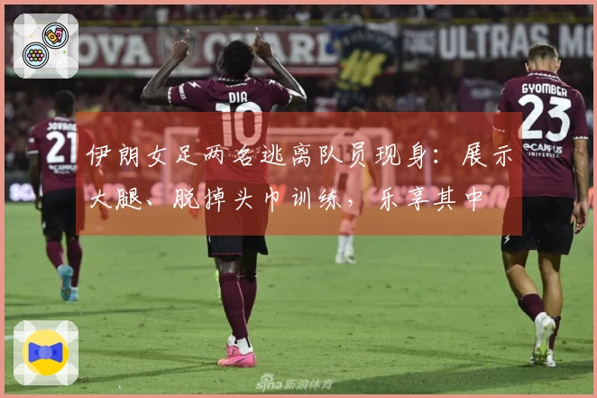 伊朗女足两名逃离队员现身：展示大腿、脱掉头巾训练，乐享其中