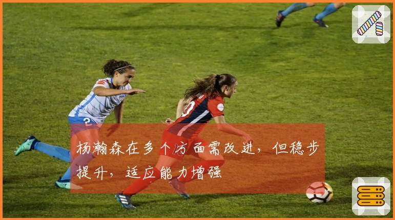 杨瀚森在多个方面需改进，但稳步提升，适应能力增强