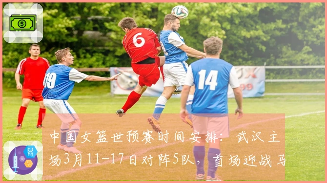 中国女篮世预赛时间安排：武汉主场3月11-17日对阵5队，首场迎战马里，最后对战巴西