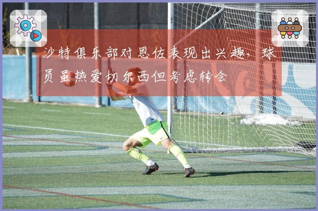 沙特俱乐部对恩佐表现出兴趣，球员虽热爱切尔西但考虑转会