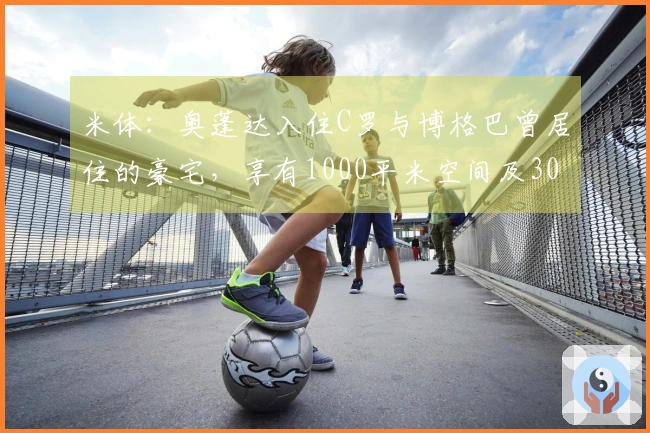 米体：奥蓬达入住C罗与博格巴曾居住的豪宅，享有1000平米空间及300平米花园