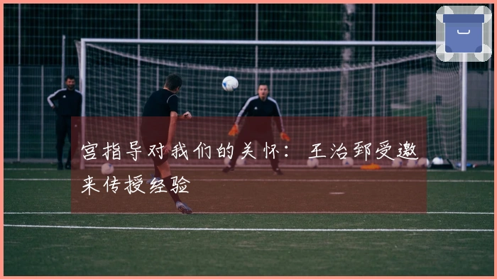 宫指导对我们的关怀：王治郅受邀来传授经验