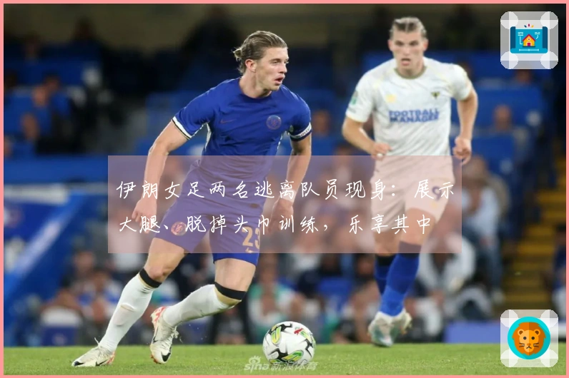 伊朗女足两名逃离队员现身：展示大腿、脱掉头巾训练，乐享其中